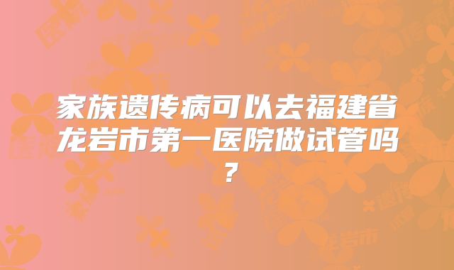 家族遗传病可以去福建省龙岩市第一医院做试管吗?