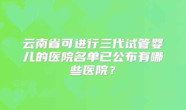 云南省可进行三代试管婴儿的医院名单已公布有哪些医院？