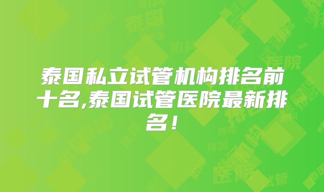 泰国私立试管机构排名前十名,泰国试管医院最新排名!
