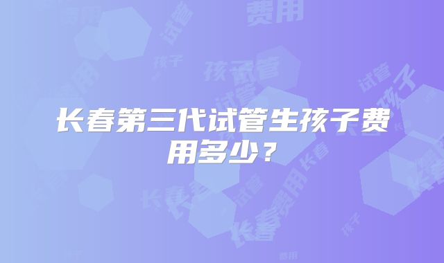 长春第三代试管生孩子费用多少？