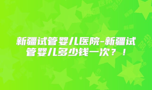 新疆试管婴儿医院-新疆试管婴儿多少钱一次？！