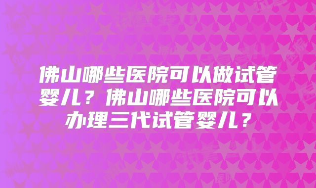 佛山哪些医院可以做试管婴儿？佛山哪些医院可以办理三代试管婴儿？