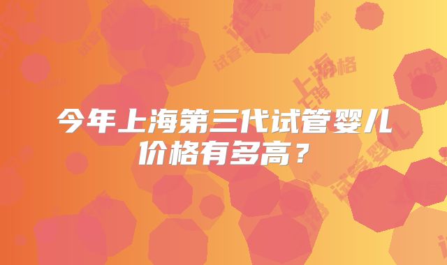 今年上海第三代试管婴儿价格有多高？