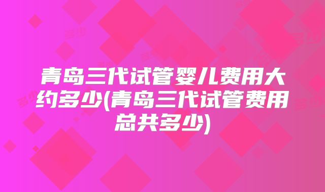 青岛三代试管婴儿费用大约多少(青岛三代试管费用总共多少)