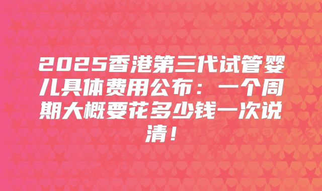 2025香港第三代试管婴儿具体费用公布：一个周期大概要花多少钱一次说清！