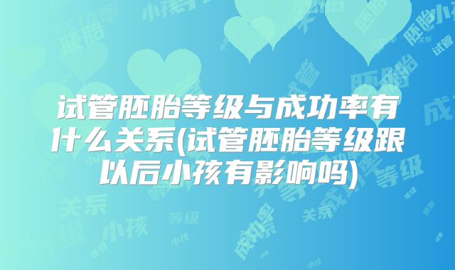 试管胚胎等级与成功率有什么关系(试管胚胎等级跟以后小孩有影响吗)