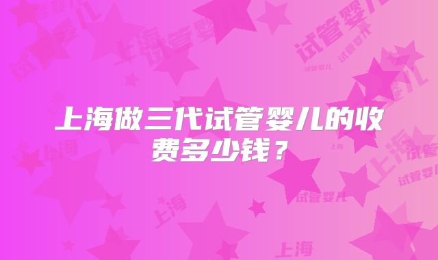 上海做三代试管婴儿的收费多少钱？