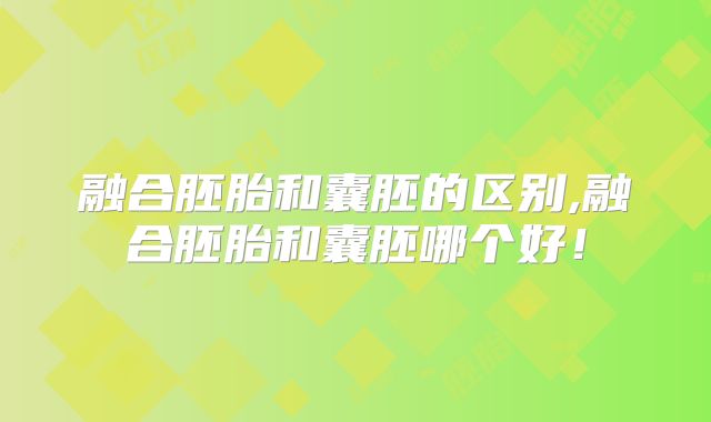 融合胚胎和囊胚的区别,融合胚胎和囊胚哪个好！