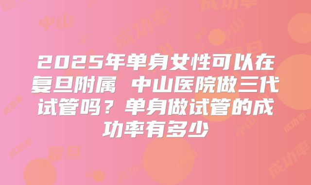 2025年单身女性可以在复旦附属 中山医院做三代试管吗？单身做试管的成功率有多少