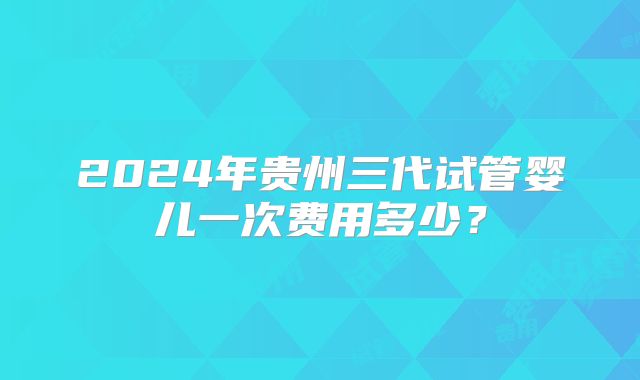 2024年贵州三代试管婴儿一次费用多少?