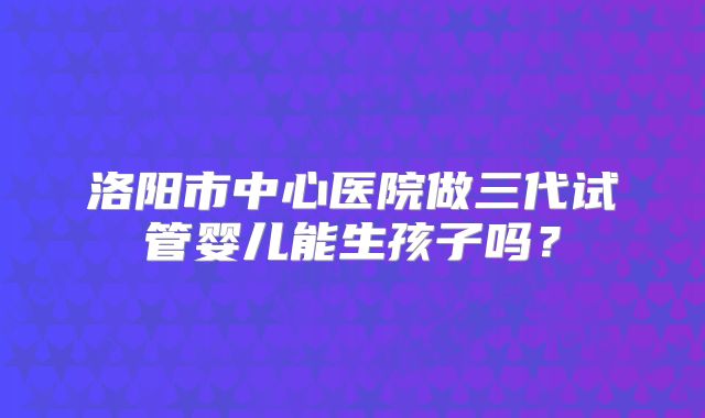 洛阳市中心医院做三代试管婴儿能生孩子吗?
