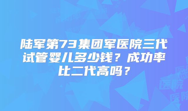 陆军第73集团军医院三代试管婴儿多少钱？成功率比二代高吗？