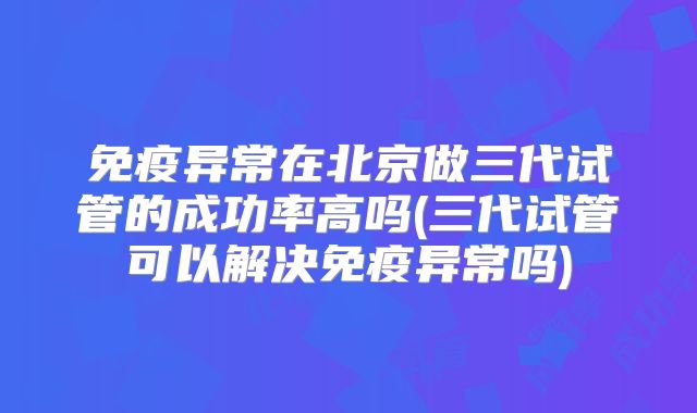 免疫异常在北京做三代试管的成功率高吗(三代试管可以解决免疫异常吗)