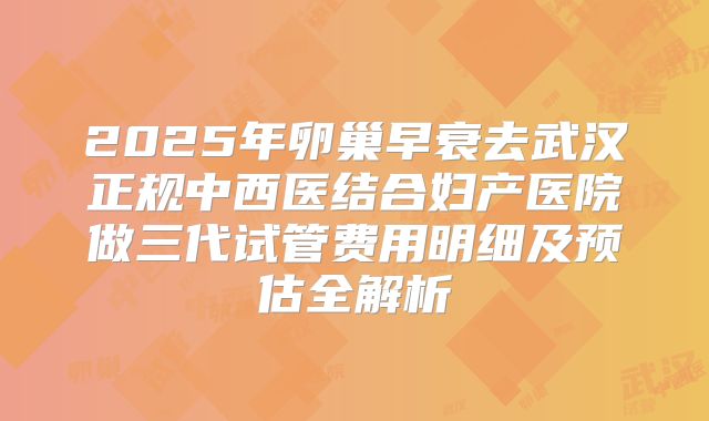 2025年卵巢早衰去武汉正规中西医结合妇产医院做三代试管费用明细及预估全解析