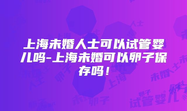 上海未婚人士可以试管婴儿吗-上海未婚可以卵子保存吗！
