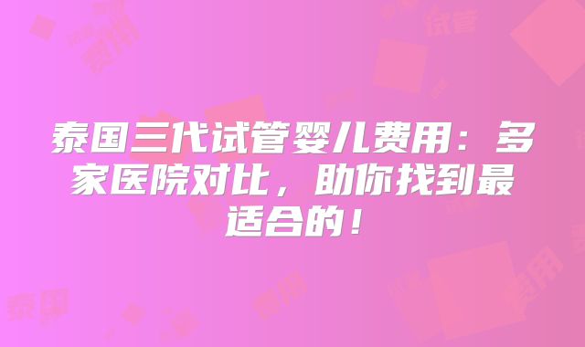 泰国三代试管婴儿费用:多家医院对比,助你找到最适合的!