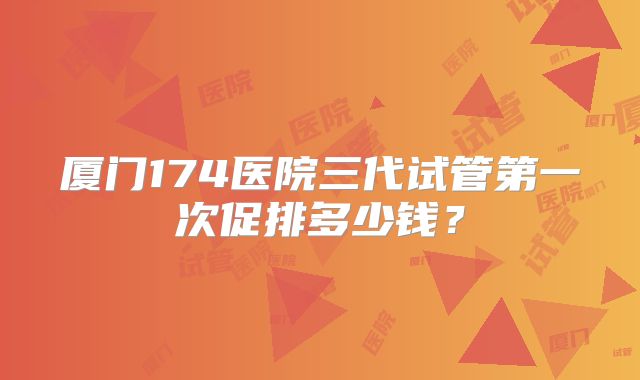 厦门174医院三代试管第一次促排多少钱?