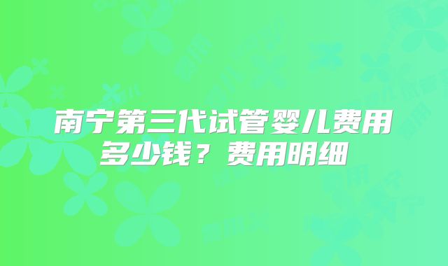 南宁第三代试管婴儿费用多少钱？费用明细