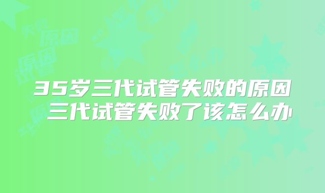 35岁三代试管失败的原因 三代试管失败了该怎么办