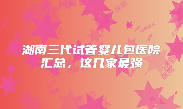 湖南三代试管婴儿包医院汇总,这几家最强