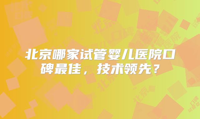北京哪家试管婴儿医院口碑最佳，技术领先？