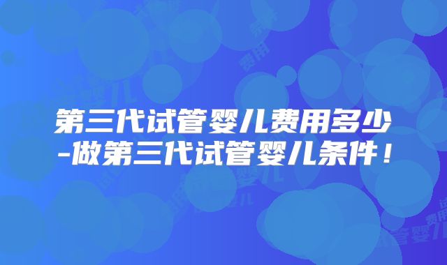 第三代试管婴儿费用多少-做第三代试管婴儿条件!