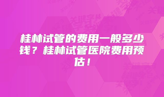 桂林试管的费用一般多少钱？桂林试管医院费用预估！