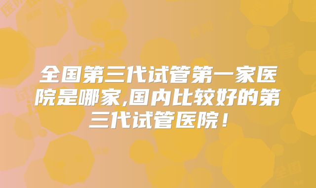 全国第三代试管第一家医院是哪家,国内比较好的第三代试管医院!