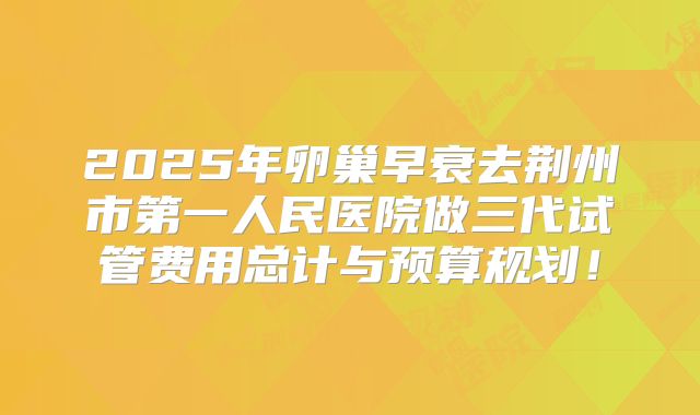 2025年卵巢早衰去荆州市第一人民医院做三代试管费用总计与预算规划！