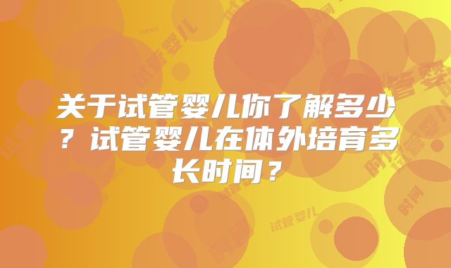 关于试管婴儿你了解多少?试管婴儿在体外培育多长时间?