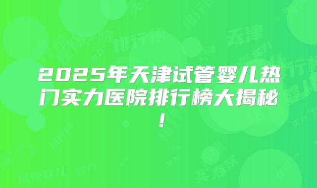 2025年天津试管婴儿热门实力医院排行榜大揭秘！