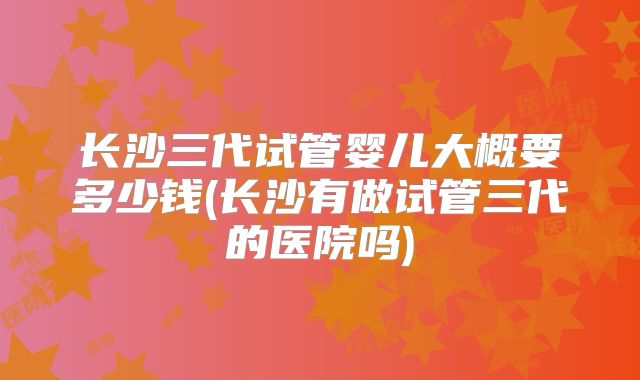长沙三代试管婴儿大概要多少钱(长沙有做试管三代的医院吗)