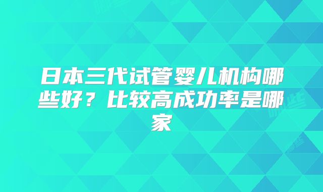 日本三代试管婴儿机构哪些好?比较高成功率是哪家