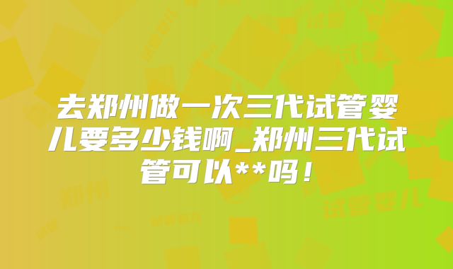 去郑州做一次三代试管婴儿要多少钱啊_郑州三代试管可以**吗！