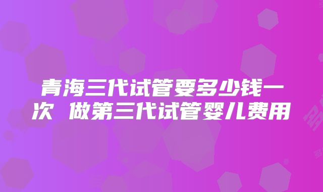 青海三代试管要多少钱一次 做第三代试管婴儿费用
