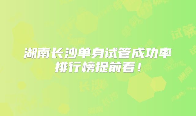 湖南长沙单身试管成功率排行榜提前看！