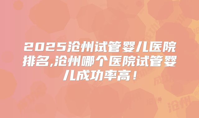 2025沧州试管婴儿医院排名,沧州哪个医院试管婴儿成功率高！