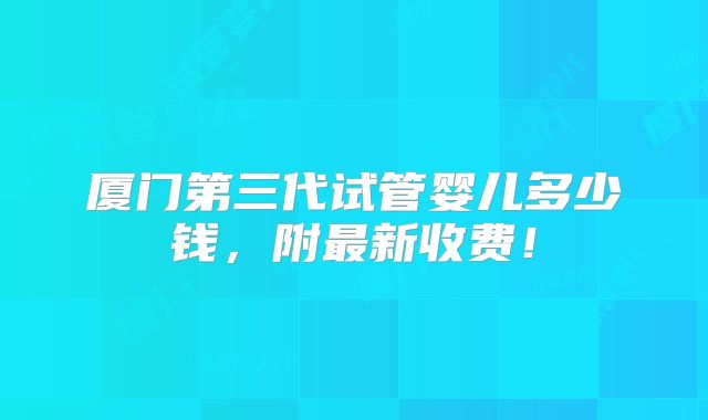 厦门第三代试管婴儿多少钱,附最新收费!