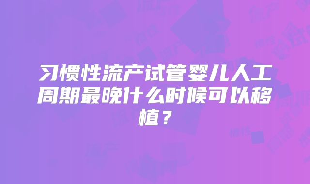 习惯性流产试管婴儿人工周期最晚什么时候可以移植？