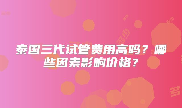 泰国三代试管费用高吗?哪些因素影响价格?