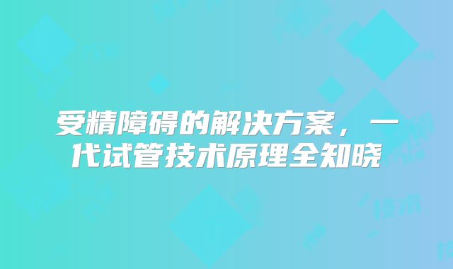 受精障碍的解决方案,一代试管技术原理全知晓