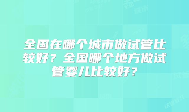 全国在哪个城市做试管比较好？全国哪个地方做试管婴儿比较好？