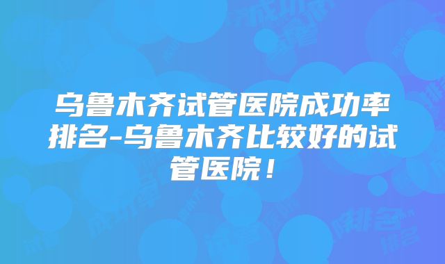 乌鲁木齐试管医院成功率排名-乌鲁木齐比较好的试管医院!