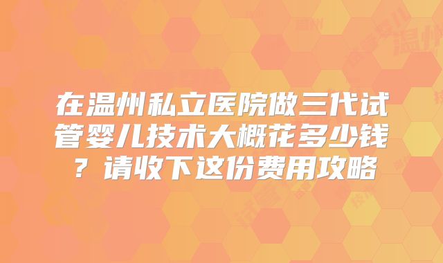 在温州私立医院做三代试管婴儿技术大概花多少钱？请收下这份费用攻略