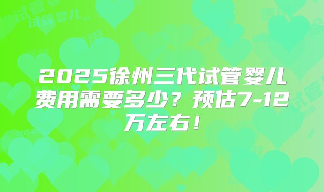 2025徐州三代试管婴儿费用需要多少？预估7-12万左右！