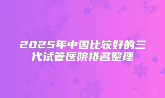 2025年中国比较好的三代试管医院排名整理