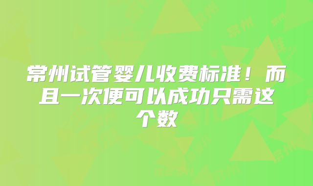 常州试管婴儿收费标准！而且一次便可以成功只需这个数