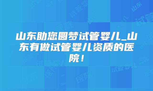 山东助您圆梦试管婴儿_山东有做试管婴儿资质的医院！