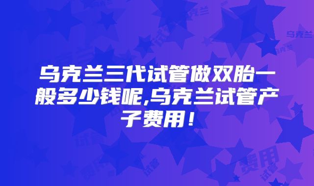 乌克兰三代试管做双胎一般多少钱呢,乌克兰试管产子费用!
