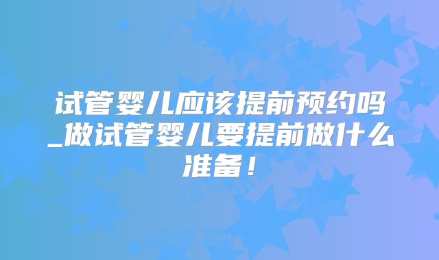 试管婴儿应该提前预约吗_做试管婴儿要提前做什么准备!